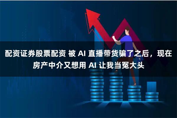 配资证券股票配资 被 AI 直播带货骗了之后，现在房产中介又想用 AI 让我当冤大头