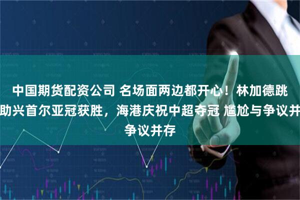 中国期货配资公司 名场面两边都开心！林加德跳舞助兴首尔亚冠获胜，海港庆祝中超夺冠 尴尬与争议并存