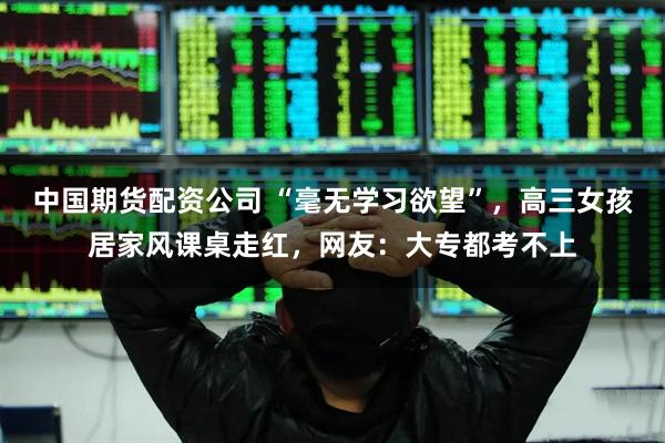 中国期货配资公司 “毫无学习欲望”，高三女孩居家风课桌走红，网友：大专都考不上