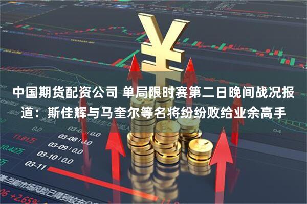 中国期货配资公司 单局限时赛第二日晚间战况报道：斯佳辉与马奎尔等名将纷纷败给业余高手