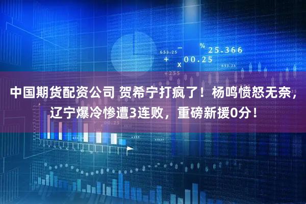 中国期货配资公司 贺希宁打疯了！杨鸣愤怒无奈，辽宁爆冷惨遭3连败，重磅新援0分！