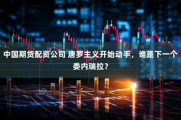 中国期货配资公司 唐罗主义开始动手，谁是下一个委内瑞拉？