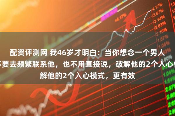 配资评测网 我46岁才明白：当你想念一个男人到了极致，不要去频繁联系他，也不用直接说，破解他的2个入心模式，更有效