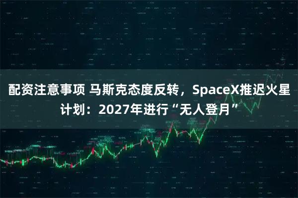 配资注意事项 马斯克态度反转,SpaceX推迟火星计划:2027年进行“无人登月”