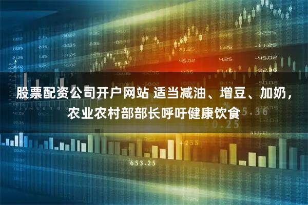 股票配资公司开户网站 适当减油、增豆、加奶，农业农村部部长呼吁健康饮食