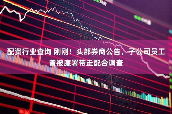 配资行业查询 刚刚！头部券商公告，子公司员工曾被廉署带走配合调查