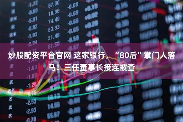 炒股配资平台官网 这家银行，“80后”掌门人落马！三任董事长接连被查