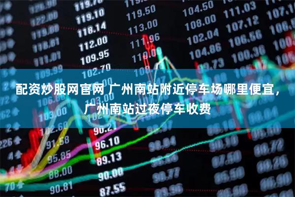 配资炒股网官网 广州南站附近停车场哪里便宜，广州南站过夜停车收费
