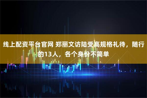 线上配资平台官网 郑丽文访陆受高规格礼待，随行的13人，各个身份不简单