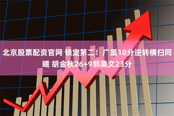 北京股票配资官网 锁定第二！广厦18分逆转横扫同曦 胡金秋26+9郭昊文23分