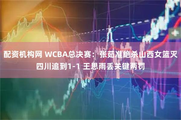 配资机构网 WCBA总决赛：张茹准绝杀山西女篮灭四川追到1-1 王思雨丢关键两罚