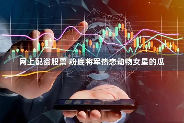 网上配资股票 粉底将军热恋动物女星的瓜